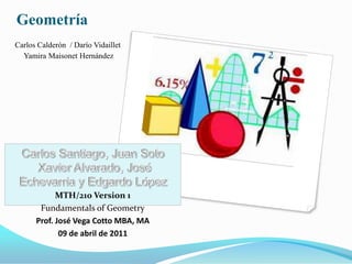 Geometría
Carlos Calderón / Darío Vidaillet
  Yamira Maisonet Hernández




            MTH/210 Version 1
       Fundamentals of Geometry
      Prof. José Vega Cotto MBA, MA
             09 de abril de 2011
 
