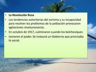 • La Revolución Rusa
• Las tendencias autoritarias del zarismo y su incapacidad
para resolver los problemas de la población provocaron
agitaciones revolucionarias.
• En octubre de 1917, culminaron cuando los bolcheviques
• tomaron el poder. Se instauró un Gobierno que priorizaba
lo social.
 