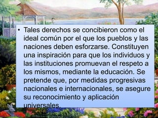 • Tales derechos se concibieron como el
ideal común por el que los pueblos y las
naciones deben esforzarse. Constituyen
una inspiración para que los individuos y
las instituciones promuevan el respeto a
los mismos, mediante la educación. Se
pretende que, por medidas progresivas
nacionales e internacionales, se asegure
su reconocimiento y aplicación
universales.
 