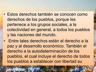 • Estos derechos también se conocen como
derechos de los pueblos, porque les
pertenece a los grupos sociales, a la
colectividad en general, a todos los pueblos
y las naciones del mundo.
• Entre tales derechos están el derecho a la
paz y al desarrollo económico. También el
derecho a la autodeterminación de los
pueblos, el cual incluye el derecho de todos
los pueblos a establecer con libertad su
organización política, su forma de gobierno,
 