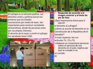 El sufragio es un derecho político. Los
derechos civiles y políticos fueron los
primeros que los Estados
reconocieron por medio de leyes. Son
importantes para construir sociedades
democráticas, donde las personas velan
por sus propios intereses.
El derecho de la mujer a emitir el sufragio
fue aprobado hasta 1950.
• Responde de acuerdo a la
imagen anterior y al texto de
pie de foto.
¿Qué importancia tiene para ti
ejercer
el derecho al sufragio?
¿Cómo se asume tal derecho en la
Constitución de la República de El
Salvador?
A este respecto, lee sus
artículos 71, 72 y 73.
• Redacta un comentario personal
sobre el ejercicio de ese
derecho en el país: explica por
qué se cumple o no
se cumple.
R/
 