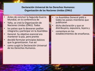 Declaración Universal de los Derechos Humanos:
Organización de las Naciones Unidas (ONU)
• Antes de concluir la Segunda Guerra
Mundial, en la conferencia de
• Yalta, se creó la Organización de
Naciones Unidas (ONU). Todos
• los países que lo desearan podían
integrarla y participar en la Asamblea
• General. Su objetivo esencial era
mantener la paz, pero pronto
• decidió formular principios básicos
que la garantizaran. Fue así
• como surgió la Declaración Universal
de los Derechos Humanos.
• La Asamblea General pidió a
todos los países miembros que
publicaran
• dicha declaración y que se
distribuyera, expusiera, leyera y
• comentara en los
establecimientos de enseñanza.
 