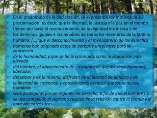 • En el preámbulo de la declaración, se expresaron los motivos de su
• proclamación; es decir, que la libertad, la justicia y la paz en el mundo
• tienen por base el reconocimiento de la dignidad intrínseca y de
• los derechos iguales e inalienables de todos los miembros de la familia
• humana; […] que el desconocimiento y el menosprecio de los derechos
• humanos han originado actos de barbarie ultrajantes para la
conciencia
• de la humanidad, y que se ha proclamado, como la aspiración más
elevada
• del hombre, el advenimiento de un mundo en que los seres humanos,
liberados
• del temor y de la miseria, disfruten de la libertad de palabra y de
• la libertad de creencias; y considerando esencial que los derechos
humanos
• sean protegidos por un régimen de Derecho, a fin de que el hombre no
• se vea compelido al supremo recurso de la rebelión contra la tiranía y la
opresión entre otros.
 