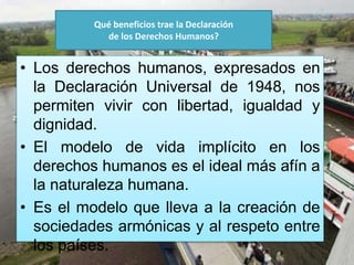 ¿
Qué beneficios trae la Declaración
de los Derechos Humanos?
• Los derechos humanos, expresados en
la Declaración Universal de 1948, nos
permiten vivir con libertad, igualdad y
dignidad.
• El modelo de vida implícito en los
derechos humanos es el ideal más afín a
la naturaleza humana.
• Es el modelo que lleva a la creación de
sociedades armónicas y al respeto entre
los países.
 