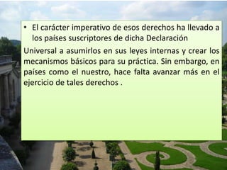 • El carácter imperativo de esos derechos ha llevado a
los países suscriptores de dicha Declaración
Universal a asumirlos en sus leyes internas y crear los
mecanismos básicos para su práctica. Sin embargo, en
países como el nuestro, hace falta avanzar más en el
ejercicio de tales derechos .
 