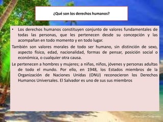 ¿Qué son los derechos humanos?
• Los derechos humanos constituyen conjunto de valores fundamentales de
todas las personas, que les pertenecen desde su concepción y las
acompañan en todo momento y en todo lugar.
También son valores morales de todo ser humano, sin distinción de sexo,
aspecto físico, edad, nacionalidad, formas de pensar, posición social o
económica, o cualquier otra causa.
Le pertenecen a hombres y mujeres; a niñas, niños, jóvenes y personas adultas
de todo el mundo. Por ello, en 1948, los Estados miembros de la
Organización de Naciones Unidas (ONU) reconocieron los Derechos
Humanos Universales. El Salvador es uno de sus sus miembros
 