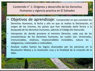 Contenido n° 1: Orígenes y desarrollo de los Derechos
Humanos y vigencia practica en El Salvador.
• Objetivos de aprendizaje: Comprender en que consisten los
Derechos Humanos, la fecha y año en que se realizo la Declaración, el
origen de los mismos, los países que han intentado darle forma a la
búsqueda de los derechos humanos, además el Código De Hamurabi.
• Interpretar de donde proviene el termino Derecho, cada una de las
características de los Derechos humanos, las cuales son: Universales,
irrenunciables, relativos, imprescindibles inviolables, natura les ,
obligatorios, inalienables e indivisibles.
• Analizar cuáles fueron los logros alcanzados por las personas en la
Revolución Mexica y la revolución rusa y la finalidad de la creación de la
ONU.
 