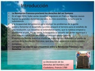 Introducción
• La Revolución Francesa proclamó los derechos del ser humano
• En el siglo XVIII, hubo varias revueltas populares en Francia. Algunas causas
• fueron las grandes divisiones sociales, la crisis económica, la lucha por la
subsistencia
• y la incapacidad del gobierno para resolver los problemas de la gente
• pobre y fomentar el desarrollo. La crisis preparó el terreno para el estallido de
• una revolución. Las revueltas se extendieron tanto, que la nobleza empezó a
• abandonar el país. Por su parte, la burguesía se adueñó del poder municipal y
• creó milicias cívicas que reforzaron el proceso revolucionario.
• El asalto a la Bastilla marcó el triunfo de la población sublevada y el punto de
• partida de la Revolución Francesa, que pronto se expandiría a otros estados
• europeos.
• Comparte: La relación que encuentras entre la Revolución Francesa y los
Derechos
La Declaración de los
Derechos del Hombre y del
Ciudadano, Francia 1789
 