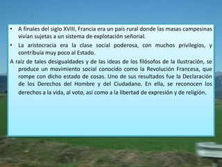 • A finales del siglo XVIII, Francia era un país rural donde las masas campesinas
vivían sujetas a un sistema de explotación señorial.
• La aristocracia era la clase social poderosa, con muchos privilegios, y
contribuía muy poco al Estado.
A raíz de tales desigualdades y de las ideas de los filósofos de la Ilustración, se
produce un movimiento social conocido como la Revolución Francesa, que
rompe con dicho estado de cosas. Uno de sus resultados fue la Declaración
de los Derechos del Hombre y del Ciudadano. En ella, se reconocen los
derechos a la vida, al voto, así como a la libertad de expresión y de religión.
 