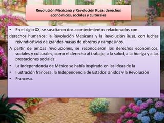 Revolución Mexicana y Revolución Rusa: derechos
económicos, sociales y culturales
• En el siglo XX, se suscitaron dos acontecimientos relacionados con
derechos humanos: la Revolución Mexicana y la Revolución Rusa, con luchas
reivindicativas de grandes masas de obreros y campesinos.
A partir de ambas revoluciones, se reconocieron los derechos económicos,
sociales y culturales, como el derecho al trabajo, a la salud, a la huelga y a las
prestaciones sociales.
• La Independencia de México se había inspirado en las ideas de la
• Ilustración francesa, la Independencia de Estados Unidos y la Revolución
• Francesa.
 