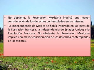 • No obstante, la Revolución Mexicana implicó una mayor
consideración de los derechos contemplados en las mismas.
• La Independencia de México se había inspirado en las ideas de
la Ilustración francesa, la Independencia de Estados Unidos y la
Revolución Francesa. No obstante, la Revolución Mexicana
implicó una mayor consideración de los derechos contemplados
en las mismas.
 