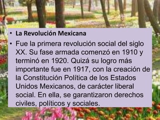 • La Revolución Mexicana
• Fue la primera revolución social del siglo
XX. Su fase armada comenzó en 1910 y
terminó en 1920. Quizá su logro más
importante fue en 1917, con la creación de
la Constitución Política de los Estados
Unidos Mexicanos, de carácter liberal
social. En ella, se garantizaron derechos
civiles, políticos y sociales.
 