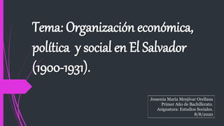 Tema: Organización económica,
política y social en El Salvador
(1900-1931).
Jessenia María Menjivar Orellana
Primer Año de Bachillerato.
Asignatura: Estudios Sociales.
8/8/2020
 