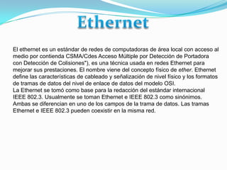 Ethernet El ethernet es un estándar de redes de computadoras de área local con acceso al medio por contienda CSMA/CdesAcceso Múltiple por Detección de Portadora con Detección de Colisiones"), es una técnica usada en redes Ethernet para mejorar sus prestaciones. El nombre viene del concepto físico de ether. Ethernet define las características de cableado y señalización de nivel físico y los formatos de tramas de datos del nivel de enlace de datos del modelo OSI. La Ethernet se tomó como base para la redacción del estándar internacional IEEE 802.3. Usualmente se toman Ethernet e IEEE 802.3 como sinónimos. Ambas se diferencian en uno de los campos de la trama de datos. Las tramas Ethernet e IEEE 802.3 pueden coexistir en la misma red. 