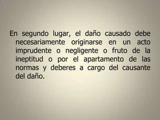 En segundo lugar, el daño causado debe
necesariamente originarse en un acto
imprudente o negligente o fruto de la
ineptitud o por el apartamento de las
normas y deberes a cargo del causante
del daño.

 