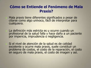 Cómo se Entiende el Fenómeno de Mala
Praxis?






Mala praxis tiene diferentes significados a pesar de
citarse como algo unívoco, fácil de interpretar para
cualquiera.
La definición más estricta es u ocurre cuando un
profesional de la salud falla y hace daño a un paciente
por impericia, imprudencia o negligencia.
Si el nivel de atención de la salud es de calidad
excelente y ocurre mala praxis, suele constituir un
problema de costos, el costo de la reparación, el costo
en seguro de mala praxis, el costo de imagen y así.

 