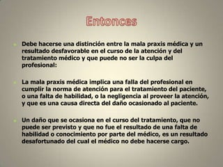





Debe hacerse una distinción entre la mala praxis médica y un
resultado desfavorable en el curso de la atención y del
tratamiento médico y que puede no ser la culpa del
profesional:
La mala praxis médica implica una falla del profesional en
cumplir la norma de atención para el tratamiento del paciente,
o una falta de habilidad, o la negligencia al proveer la atención,
y que es una causa directa del daño ocasionado al paciente.
Un daño que se ocasiona en el curso del tratamiento, que no
puede ser previsto y que no fue el resultado de una falta de
habilidad o conocimiento por parte del médico, es un resultado
desafortunado del cual el médico no debe hacerse cargo.

 