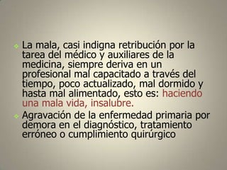 



La mala, casi indigna retribución por la
tarea del médico y auxiliares de la
medicina, siempre deriva en un
profesional mal capacitado a través del
tiempo, poco actualizado, mal dormido y
hasta mal alimentado, esto es: haciendo
una mala vida, insalubre.
Agravación de la enfermedad primaria por
demora en el diagnóstico, tratamiento
erróneo o cumplimiento quirúrgico

 