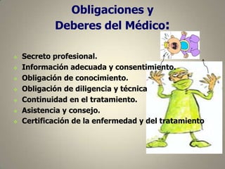 Obligaciones y
Deberes del Médico:









Secreto profesional.
Información adecuada y consentimiento.
Obligación de conocimiento.
Obligación de diligencia y técnica
Continuidad en el tratamiento.
Asistencia y consejo.
Certificación de la enfermedad y del tratamiento

 