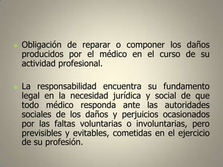 



Obligación de reparar o componer los daños
producidos por el médico en el curso de su
actividad profesional.
La responsabilidad encuentra su fundamento
legal en la necesidad jurídica y social de que
todo médico responda ante las autoridades
sociales de los daños y perjuicios ocasionados
por las faltas voluntarias o involuntarias, pero
previsibles y evitables, cometidas en el ejercicio
de su profesión.

 