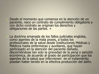 



Desde el momento que comienza en la atención de un
paciente, nace un contrato de cumplimiento obligatorio y
con dicho contrato se originan los derechos y
obligaciones de las partes. +
La doctrina emanada de los fallos judiciales engloba,
como agentes de la mala praxis, a todos los
profesionales de la salud desde Instituciones Médicas y
Médicos hasta enfermeras y auxiliares, que hayan
participado en la atención del paciente dañado,
discerniéndose tan solo la gravedad de la pena o sanción
económica, de acuerdo al grado de participación que los
agentes de la salud que intervienen en el tratamiento
puedan haber tenido en la efectiva producción del daño.

 