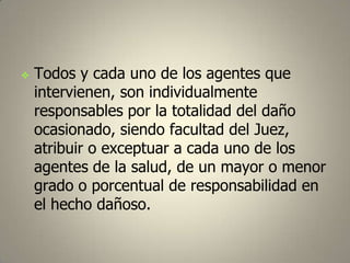 

Todos y cada uno de los agentes que
intervienen, son individualmente
responsables por la totalidad del daño
ocasionado, siendo facultad del Juez,
atribuir o exceptuar a cada uno de los
agentes de la salud, de un mayor o menor
grado o porcentual de responsabilidad en
el hecho dañoso.

 