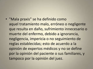 • "Mala praxis" se ha definido como
aquel tratamiento malo, erróneo o negligente
que resulta en daño, sufrimiento innecesario o
muerte del enfermo, debido a ignorancia,
negligencia, impericia o no seguimiento de
reglas establecidas; esto de acuerdo a la
opinión de expertos médicos y no se define
por la opinión del paciente o sus familiares, y
tampoco por la opinión del juez.

 