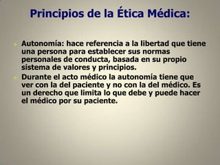 Principios de la Ética Médica:




Autonomía: hace referencia a la libertad que tiene
una persona para establecer sus normas
personales de conducta, basada en su propio
sistema de valores y principios.
Durante el acto médico la autonomía tiene que
ver con la del paciente y no con la del médico. Es
un derecho que limita lo que debe y puede hacer
el médico por su paciente.

 
