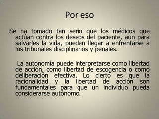 Por eso
Se ha tomado tan serio que los médicos que
actúan contra los deseos del paciente, aun para
salvarles la vida, pueden llegar a enfrentarse a
los tribunales disciplinarios y penales.
La autonomía puede interpretarse como libertad
de acción, como libertad de escogencia o como
deliberación efectiva. Lo cierto es que la
racionalidad y la libertad de acción son
fundamentales para que un individuo pueda
considerarse autónomo.

 