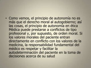 • Como vemos, el principio de autonomía no es
más que el derecho moral al autogobierno; así
las cosas, el principio de autonomía en ética
Médica puede prestarse a conflictos de tipo
profesional y, por supuesto, de orden moral. Si
los valores morales del paciente entran
directamente en conflicto con los valores de la
medicina, la responsabilidad fundamental del
médico es respetar y facilitar la
autodeterminación del paciente en la toma de
decisiones acerca de su salud

 