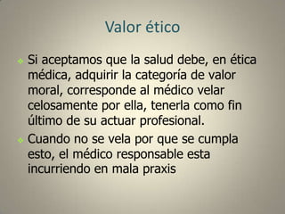 Valor ético




Si aceptamos que la salud debe, en ética
médica, adquirir la categoría de valor
moral, corresponde al médico velar
celosamente por ella, tenerla como fin
último de su actuar profesional.
Cuando no se vela por que se cumpla
esto, el médico responsable esta
incurriendo en mala praxis

 