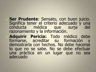 



Ser Prudente: Sensato, con buen juicio.
Significa tener el criterio adecuado y una
conducta
médica
que
surja
del
razonamiento y la información.
Adquirir Pericia: Todo médico debe
formarse, acreditar su formación y
demostrarla con hechos. No debe hacerse
lo que no se sabe. No se debe efectuar
una práctica en un lugar que no sea
adecuado

 