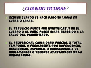 ¿






?

Ocurre cuando se hace daño en lugar de
curar o sanar.
El perjuicio puede ser identificable en el
cuerpo o el daño puede estar referido a la
salud del damnificado.
El profesional causa daño parcial o total,
temporal o permanente por imprudencia,
negligencia, impericia o inobservancia de
reglamentos o deberes apartándose de la
norma legal.

 