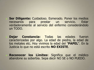 





Ser Diligente: Cuidadoso. Esmerado. Poner los medios
necesarios
para
prestar
un
servicio.
Estar
verdaderamente al servicio del enfermo considerándolo
un TODO.
Dejar Constancia: Todas las edades fueron
caracterizadas por algo. La edad de piedra, la edad de
los metales etc. Hoy vivimos la edad del "PAPEL". En la
Justicia lo que no está escrito NO EXISTE.

Reconocer los Límites: Significa que el médico
abandone su soberbia. Sepa decir NO SE o NO PUEDO.

 