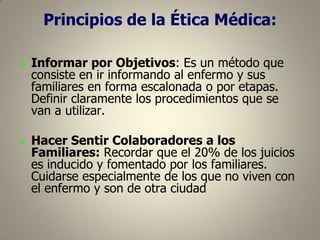 Principios de la Ética Médica:




Informar por Objetivos: Es un método que
consiste en ir informando al enfermo y sus
familiares en forma escalonada o por etapas.
Definir claramente los procedimientos que se
van a utilizar.

Hacer Sentir Colaboradores a los
Familiares: Recordar que el 20% de los juicios
es inducido y fomentado por los familiares.
Cuidarse especialmente de los que no viven con
el enfermo y son de otra ciudad

 