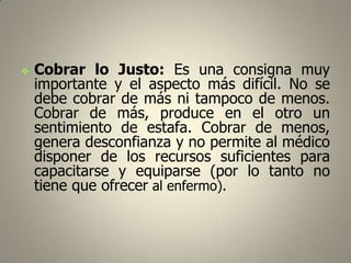 

Cobrar lo Justo: Es una consigna muy
importante y el aspecto más difícil. No se
debe cobrar de más ni tampoco de menos.
Cobrar de más, produce en el otro un
sentimiento de estafa. Cobrar de menos,
genera desconfianza y no permite al médico
disponer de los recursos suficientes para
capacitarse y equiparse (por lo tanto no
tiene que ofrecer al enfermo).

 