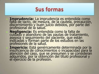 





Imprudencia: La imprudencia es entendida como
falta de tacto, de mesura, de la cautela, precaución,
discernimiento y buen juicio debidos, por parte del
profesional de la salud.
Negligencia: Es entendida como la falta de
cuidado y abandono de las pautas de tratamiento,
asepsia y seguimiento del paciente, que están
indicadas y forman parte de los estudios en las
profesiones de la salud.
Impericia: Está genéricamente determinada por la
insuficiencia de conocimientos o incapacidad para la
atención del caso, que se presumen y se consideran
adquiridos, por la obtención del título profesional y
el ejercicio de la profesión.

 