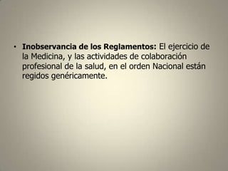 • Inobservancia de los Reglamentos: El ejercicio de

la Medicina, y las actividades de colaboración
profesional de la salud, en el orden Nacional están
regidos genéricamente.

 
