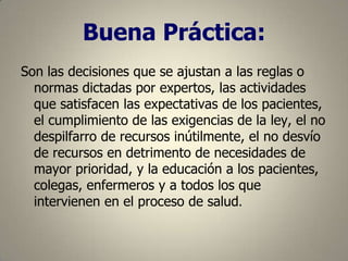 Buena Práctica:
Son las decisiones que se ajustan a las reglas o
normas dictadas por expertos, las actividades
que satisfacen las expectativas de los pacientes,
el cumplimiento de las exigencias de la ley, el no
despilfarro de recursos inútilmente, el no desvío
de recursos en detrimento de necesidades de
mayor prioridad, y la educación a los pacientes,
colegas, enfermeros y a todos los que
intervienen en el proceso de salud.

 