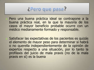 ¿




?

Pero una buena práctica ideal se contrapone a la
buena práctica real, en la que la mayoría de los
casos el mayor beneficio probable ocurre con un
médico medianamente formado y responsable.
Satisfacer las expectativas de los pacientes es quizás
el elemento de mayor peso para determinar si habrá
o no querella independientemente de la opinión de
expertos respecto a una situación, por lo tanto la
profilaxis del juicio de mala praxis (no de la mala
praxis en sí) es la buena

 