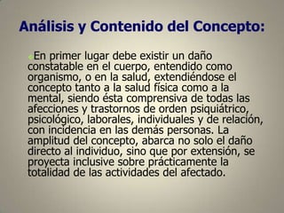 Análisis y Contenido del Concepto:
En primer lugar debe existir un daño
constatable en el cuerpo, entendido como
organismo, o en la salud, extendiéndose el
concepto tanto a la salud física como a la
mental, siendo ésta comprensiva de todas las
afecciones y trastornos de orden psiquiátrico,
psicológico, laborales, individuales y de relación,
con incidencia en las demás personas. La
amplitud del concepto, abarca no solo el daño
directo al individuo, sino que por extensión, se
proyecta inclusive sobre prácticamente la
totalidad de las actividades del afectado.


 