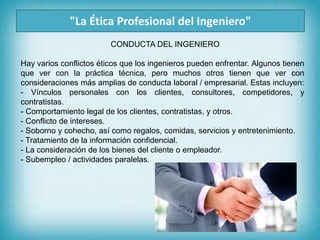 "La Ética Profesional del Ingeniero"
Hay varios conflictos éticos que los ingenieros pueden enfrentar. Algunos tienen
que ver con la práctica técnica, pero muchos otros tienen que ver con
consideraciones más amplias de conducta laboral / empresarial. Estas incluyen:
- Vínculos personales con los clientes, consultores, competidores, y
contratistas.
- Comportamiento legal de los clientes, contratistas, y otros.
- Conflicto de intereses.
- Soborno y cohecho, así como regalos, comidas, servicios y entretenimiento.
- Tratamiento de la información confidencial.
- La consideración de los bienes del cliente o empleador.
- Subempleo / actividades paralelas.
CONDUCTA DEL INGENIERO
 