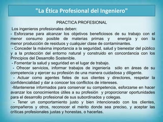 "La Ética Profesional del Ingeniero"
Los ingenieros profesionales deben:
- Esforzarse para alcanzar los objetivos beneficiosos de su trabajo con el
menor consumo posible de materias primas y energía y con la
menor producción de residuos y cualquier clase de contaminantes.
- Conceder la máxima importancia a la seguridad, salud y bienestar del público
y a la protección del entorno natural y construido en concordancia con los
Principios del Desarrollo Sostenible.
- Fomentar la salud y seguridad en el lugar de trabajo.
- Ofrecer servicios, informar trabajos de ingeniería sólo en áreas de su
competencia y ejercer su profesión de una manera cuidadosa y diligente.
- Actuar como agentes fieles de sus clientes y directores, respetar la
confidencialidad y dar a conocer los conflictos de intereses.
-Mantenerse informados para conservar su competencia, esforzarse en hacer
avanzar los conocimientos útiles a su profesión y proporcionar oportunidades
para el desarrollo profesional de sus subordinados y colegas.
- Tener un comportamiento justo y bien intencionado con los clientes,
compañeros y otros, reconocer el mérito donde sea preciso, y aceptar las
críticas profesionales justas y honestas, o hacerlas.
PRACTICA PROFESIONAL
 