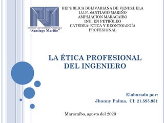 LA ÉTICA PROFESIONAL
DEL INGENIERO
Elaborado por:
Jhonny Palma. CI: 21.595.951
REPUBLICA BOLIVARIANA DE VENEZUELA
I.U.P. SANTIAGO MARIÑO
AMPLIACION MARACAIBO
ING. EN PETRÓLEO
CATEDRA: ETICA Y DEONTOLOGÍA
PROFESIONAL
Maracaibo, agosto del 2020
 