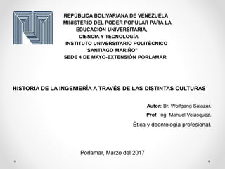 REPÚBLICA BOLIVARIANA DE VENEZUELA
MINISTERIO DEL PODER POPULAR PARA LA
EDUCACIÓN UNIVERSITARIA,
CIENCIA Y TECNOLOGÍA
INSTITUTO UNIVERSITARIO POLITÉCNICO
“SANTIAGO MARIÑO”
SEDE 4 DE MAYO-EXTENSIÓN PORLAMAR
HISTORIA DE LA INGENIERÍA A TRAVÉS DE LAS DISTINTAS CULTURAS
Autor: Br. Wolfgang Salazar.
Prof. Ing. Manuel Velásquez.
Ética y deontología profesional.
Porlamar, Marzo del 2017
 