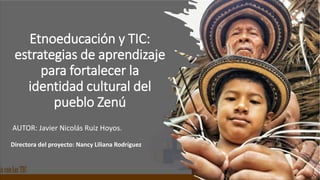 Etnoeducación y TIC:
estrategias de aprendizaje
para fortalecer la
identidad cultural del
pueblo Zenú
AUTOR: Javier Nicolás Ruiz Hoyos.
Directora del proyecto: Nancy Liliana Rodríguez
 