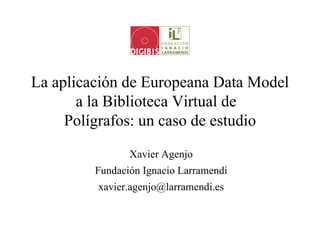 La aplicación de Europeana Data Model
       a la Biblioteca Virtual de
     Polígrafos: un caso de estudio
                Xavier Agenjo
         Fundación Ignacio Larramendi
         xavier.agenjo@larramendi.es
 