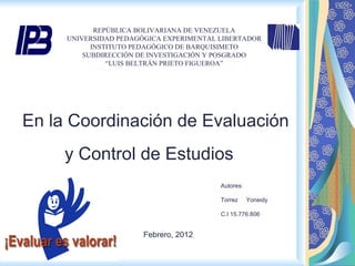 REPÚBLICA BOLIVARIANA DE VENEZUELA UNIVERSIDAD PEDAGÓGICA EXPERIMENTAL LIBERTADOR INSTITUTO PEDAGÓGICO DE BARQUISIMETO SUBDIRECCIÓN DE INVESTIGACIÓN Y POSGRADO “ LUIS BELTRÁN PRIETO FIGUEROA”         En la Coordinación de Evaluación y Control de Estudios  Autores: Torrez  Yoneidy C.I 15.776.806 Febrero, 2012 