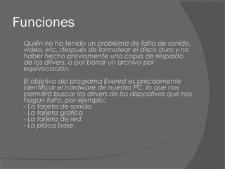 Funciones
 Quién no ha tenido un problema de falta de sonido,
video, etc, después de formatear el disco duro y no
haber hecho previamente una copia de respaldo
de los drivers, o por borrar un archivo por
equivocación.
El objetivo del programa Everest es precisamente
identificar el hardware de nuestro PC, lo que nos
permitirá buscar los drivers de los dispositivos que nos
hagan falta, por ejemplo:
- La tarjeta de sonido
- La tarjeta gráfica
- La tarjeta de red
- La placa base
 