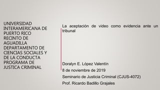 UNIVERSIDAD
INTERAMERICANA DE
PUERTO RICO
RECINTO DE
AGUADILLA
DEPARTAMENTO DE
CIENCIAS SOCIALES Y
DE LA CONDUCTA
PROGRAMA DE
JUSTICA CRIMINAL
La aceptación de video como evidencia ante un
tribunal
Doralyn E. López Valentín
8 de noviembre de 2019
Seminario de Justicia Criminal (CJUS-4072)
Prof. Ricardo Badillo Grajales
 